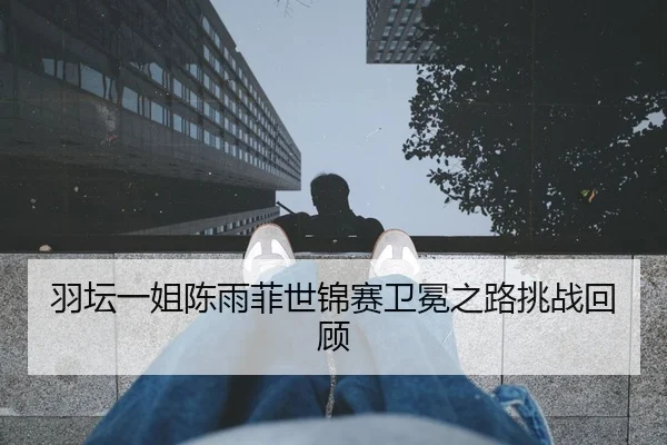 羽坛一姐陈雨菲世锦赛卫冕之路挑战回顾